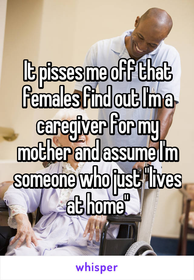 It pisses me off that females find out I'm a caregiver for my mother and assume I'm someone who just "lives at home"
