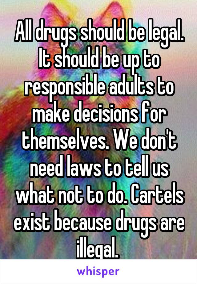 All drugs should be legal. It should be up to responsible adults to make decisions for themselves. We don't need laws to tell us what not to do. Cartels exist because drugs are illegal. 