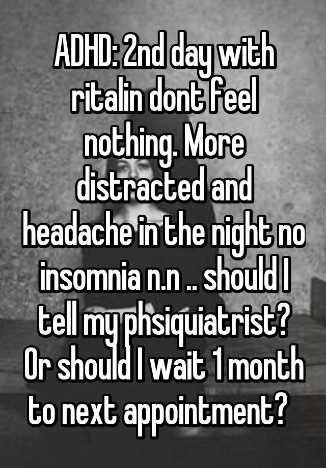 ADHD: 2nd day with ritalin dont feel nothing. More distracted and headache in the night no insomnia n.n .. should I tell my phsiquiatrist? Or should I wait 1 month to next appointment?  