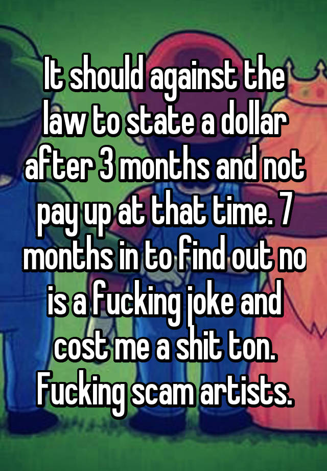 It should against the law to state a dollar after 3 months and not pay up at that time. 7 months in to find out no is a fucking joke and cost me a shit ton. Fucking scam artists.