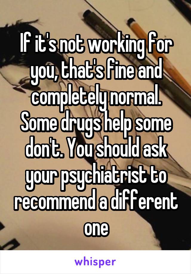 If it's not working for you, that's fine and completely normal. Some drugs help some don't. You should ask your psychiatrist to recommend a different one