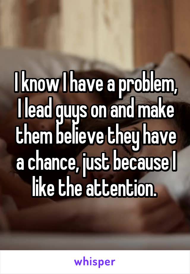 I know I have a problem, I lead guys on and make them believe they have a chance, just because I like the attention. 