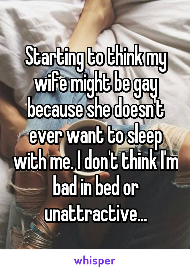 Starting to think my wife might be gay because she doesn't ever want to sleep with me. I don't think I'm bad in bed or unattractive...