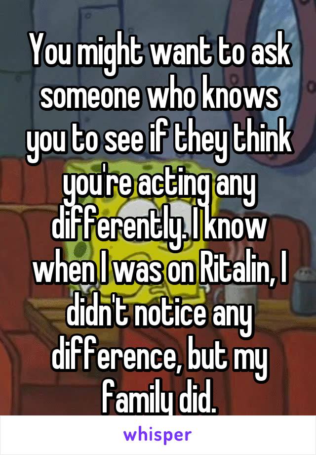 You might want to ask someone who knows you to see if they think you're acting any differently. I know when I was on Ritalin, I didn't notice any difference, but my family did.