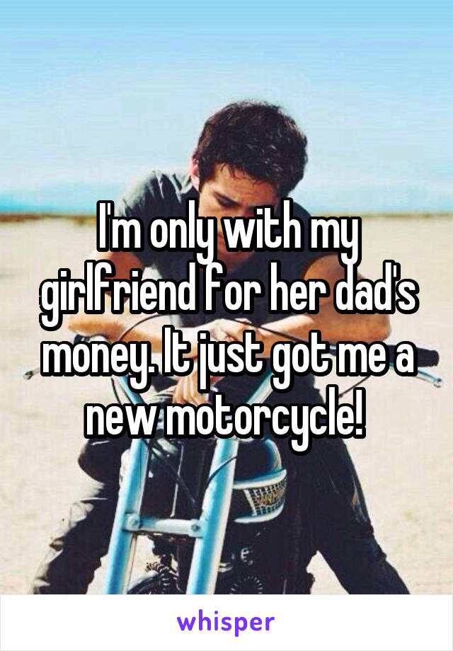 I'm only with my girlfriend for her dad's money. It just got me a new motorcycle! 