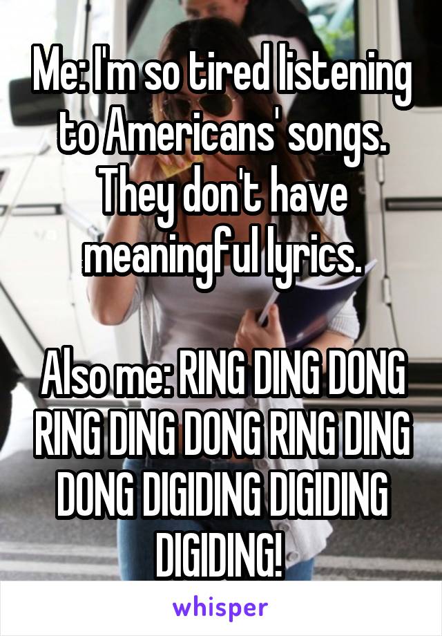 Me: I'm so tired listening to Americans' songs. They don't have meaningful lyrics.

Also me: RING DING DONG RING DING DONG RING DING DONG DIGIDING DIGIDING DIGIDING! 