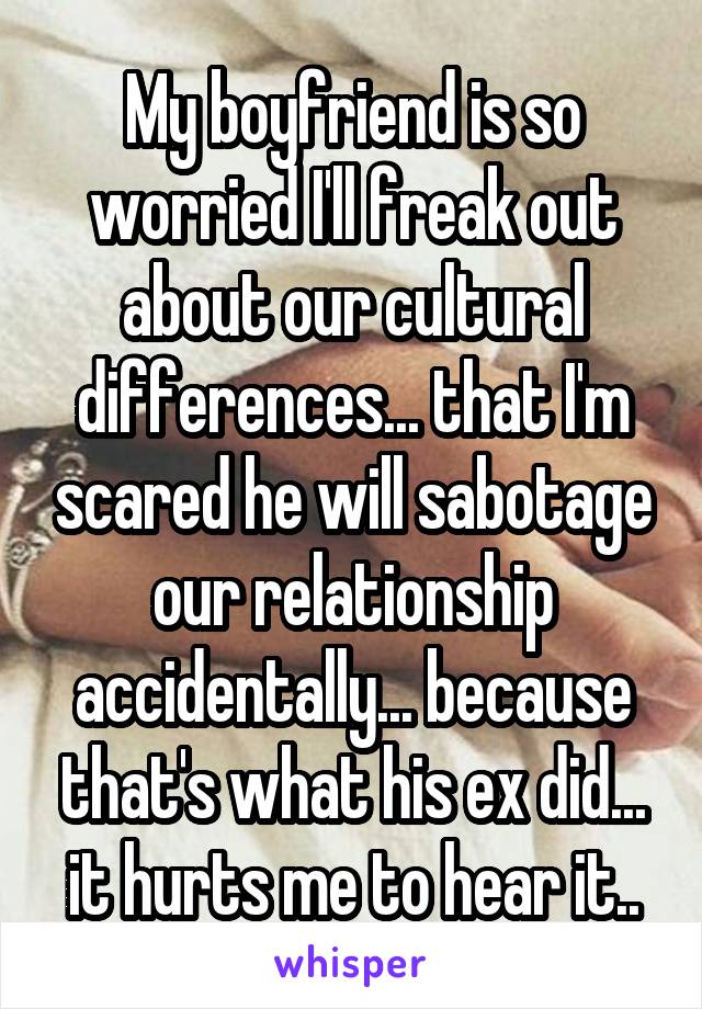 My boyfriend is so worried I'll freak out about our cultural differences... that I'm scared he will sabotage our relationship accidentally... because that's what his ex did... it hurts me to hear it..