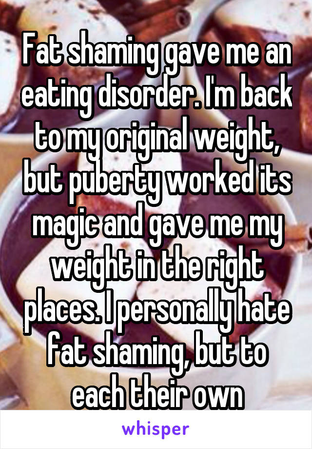 Fat shaming gave me an eating disorder. I'm back to my original weight, but puberty worked its magic and gave me my weight in the right places. I personally hate fat shaming, but to each their own