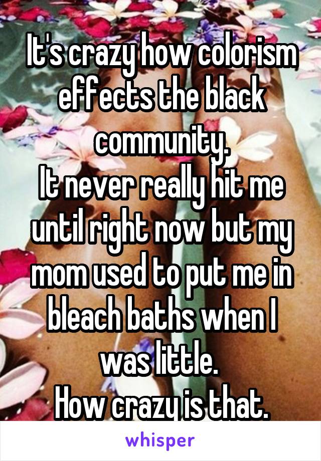 It's crazy how colorism effects the black community.
It never really hit me until right now but my mom used to put me in bleach baths when I was little. 
How crazy is that.