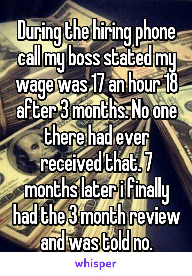 During the hiring phone call my boss stated my wage was 17 an hour 18 after 3 months. No one there had ever received that. 7 months later i finally had the 3 month review and was told no.