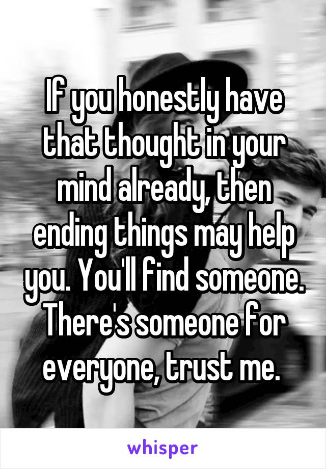 If you honestly have that thought in your mind already, then ending things may help you. You'll find someone. There's someone for everyone, trust me. 