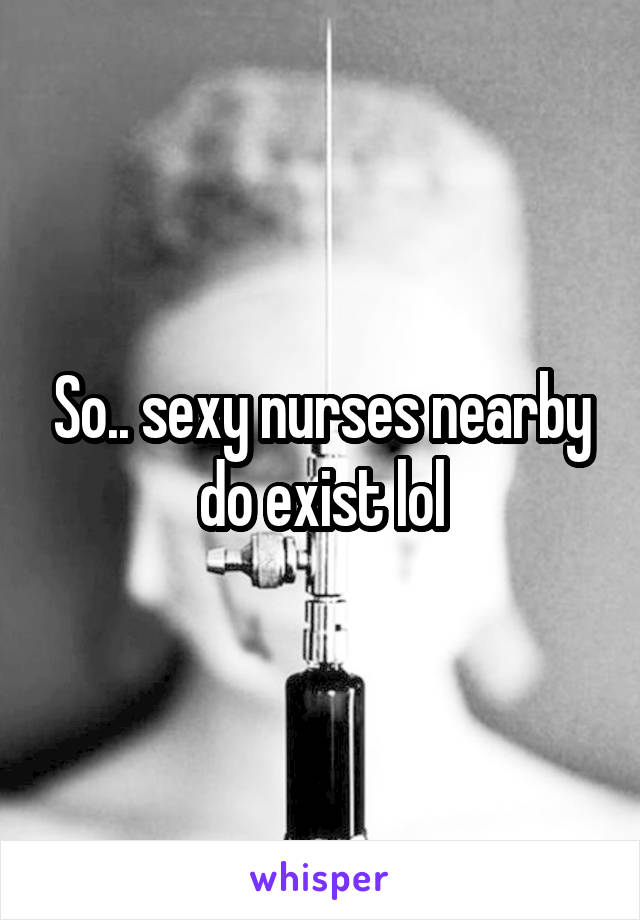 So.. sexy nurses nearby do exist lol