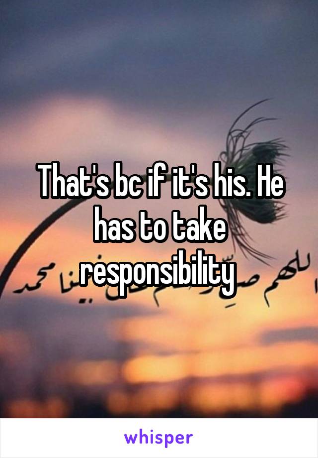 That's bc if it's his. He has to take responsibility 