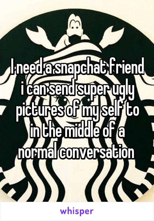 I need a snapchat friend i can send super ugly pictures of my self to in the middle of a normal conversation 