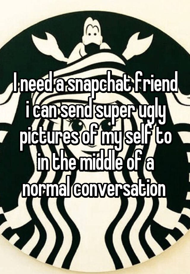 I need a snapchat friend i can send super ugly pictures of my self to in the middle of a normal conversation 