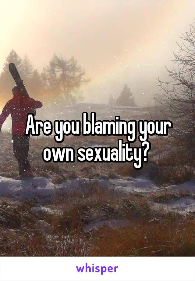 Are you blaming your own sexuality? 