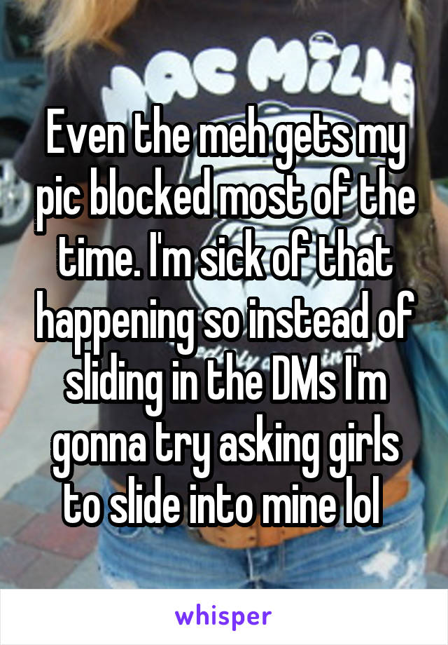 Even the meh gets my pic blocked most of the time. I'm sick of that happening so instead of sliding in the DMs I'm gonna try asking girls to slide into mine lol 