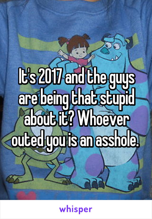 It's 2017 and the guys are being that stupid about it? Whoever outed you is an asshole. 