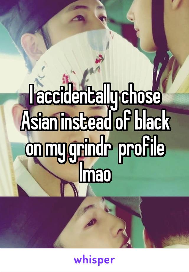 I accidentally chose Asian instead of black on my grindr  profile lmao