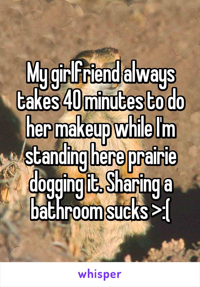 My girlfriend always takes 40 minutes to do her makeup while I'm standing here prairie dogging it. Sharing a bathroom sucks >:(