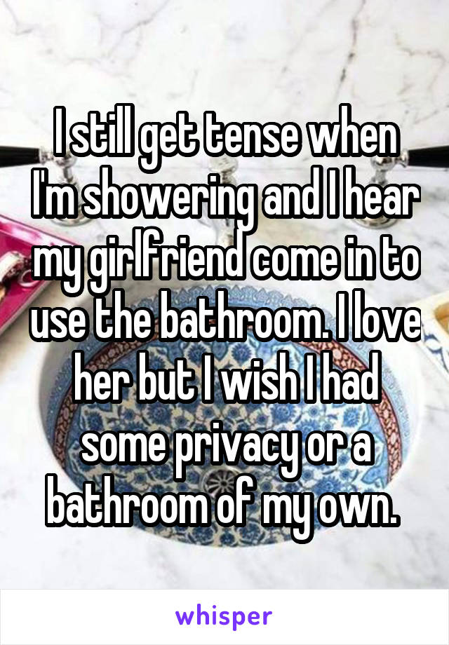 I still get tense when I'm showering and I hear my girlfriend come in to use the bathroom. I love her but I wish I had some privacy or a bathroom of my own. 