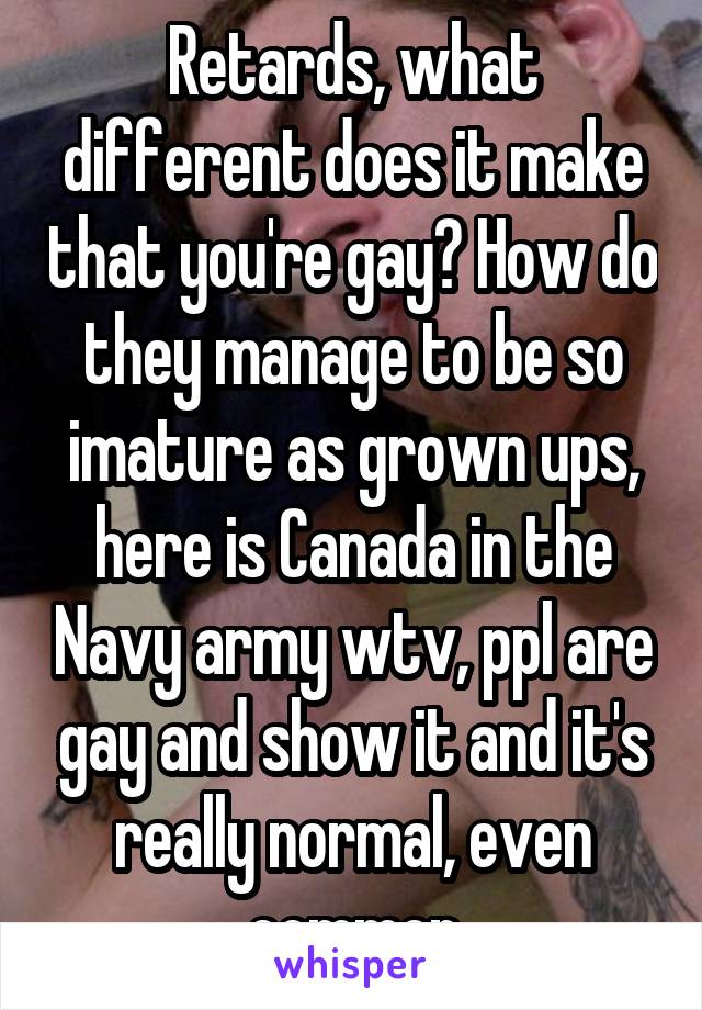 Retards, what different does it make that you're gay? How do they manage to be so imature as grown ups, here is Canada in the Navy army wtv, ppl are gay and show it and it's really normal, even common