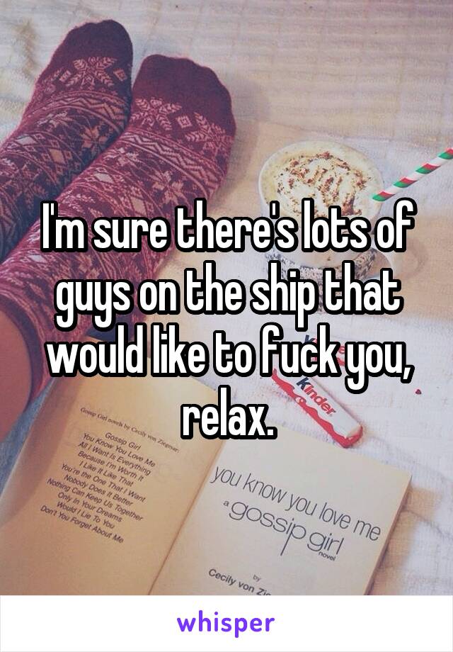 I'm sure there's lots of guys on the ship that would like to fuck you, relax.