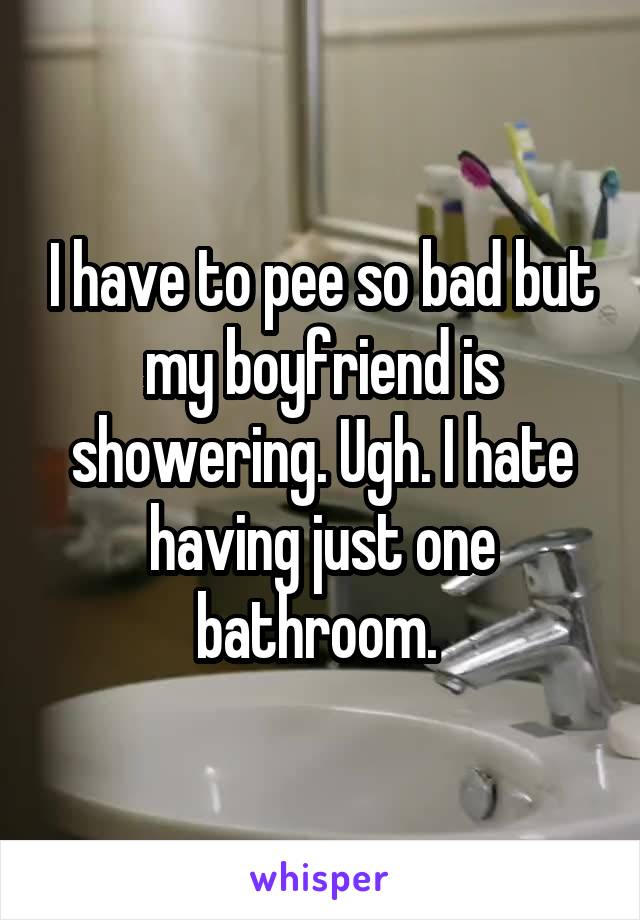 I have to pee so bad but my boyfriend is showering. Ugh. I hate having just one bathroom. 
