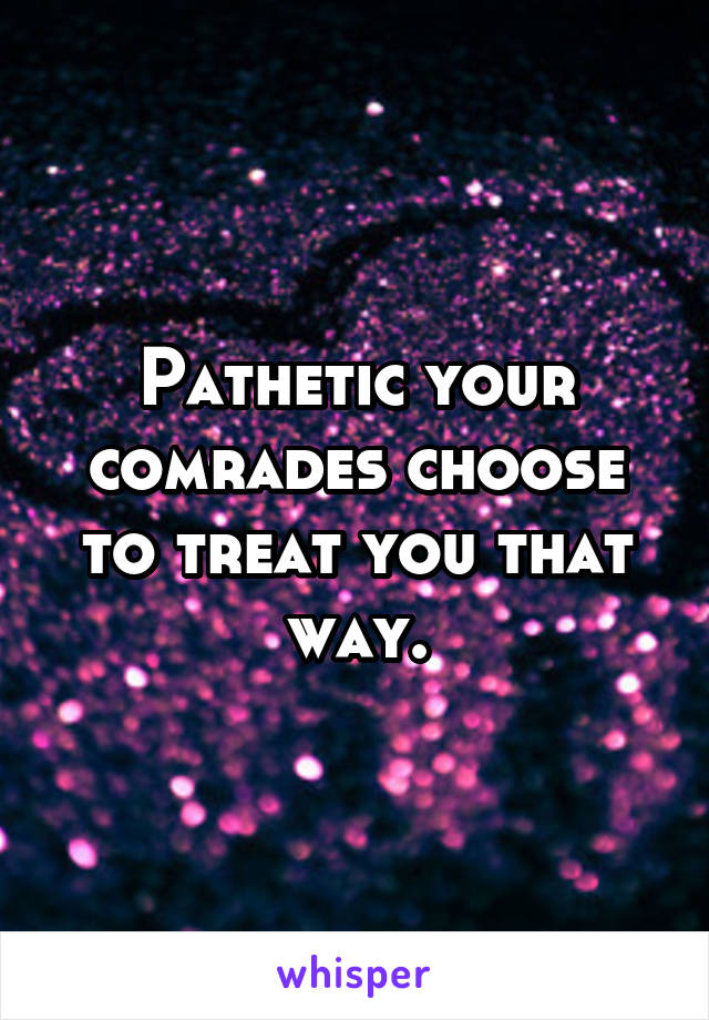 Pathetic your comrades choose to treat you that way.