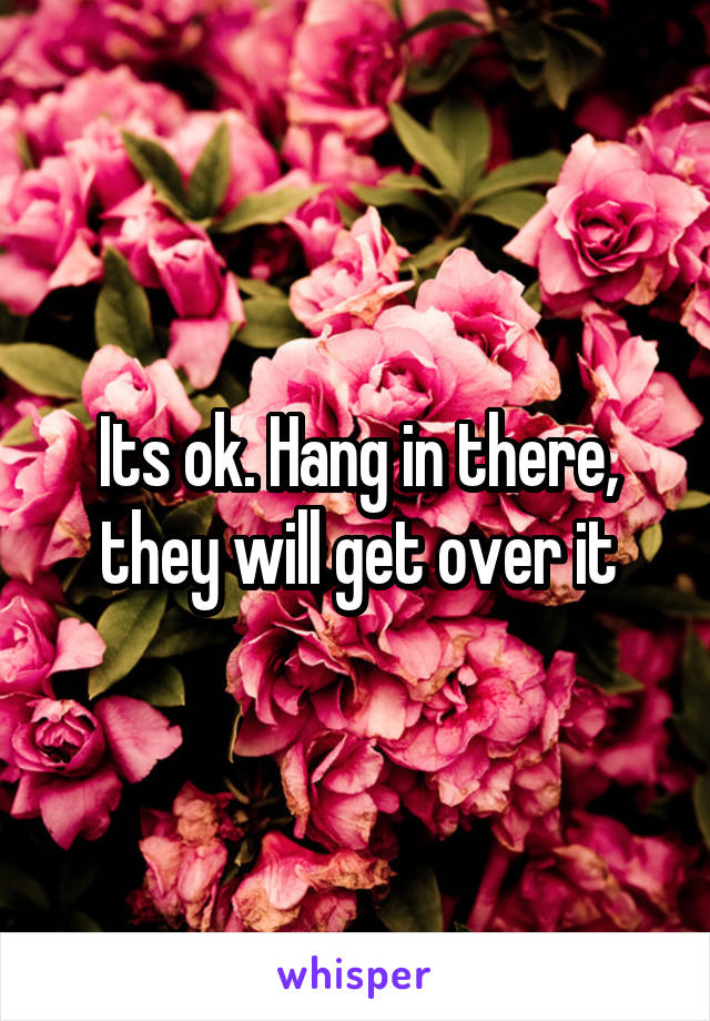 Its ok. Hang in there, they will get over it