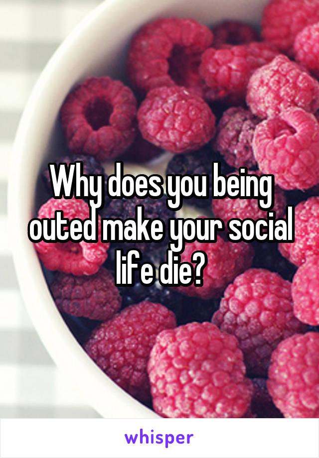 Why does you being outed make your social life die?