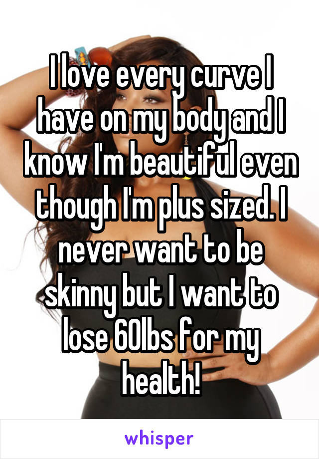 I love every curve I have on my body and I know I'm beautiful even though I'm plus sized. I never want to be skinny but I want to lose 60lbs for my health!