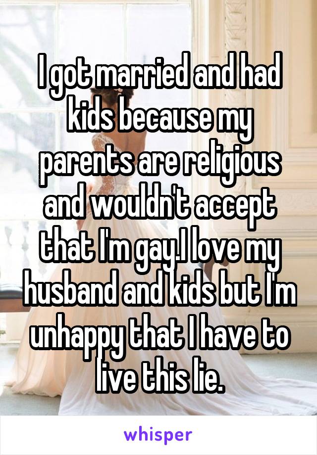 I got married and had kids because my parents are religious and wouldn't accept that I'm gay.I love my husband and kids but I'm unhappy that I have to live this lie.