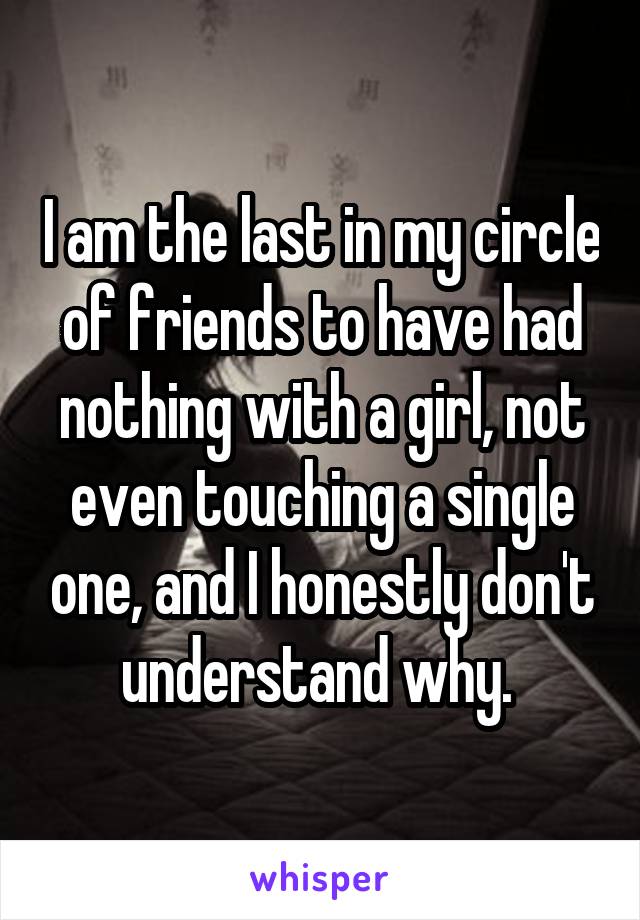 I am the last in my circle of friends to have had nothing with a girl, not even touching a single one, and I honestly don't understand why. 