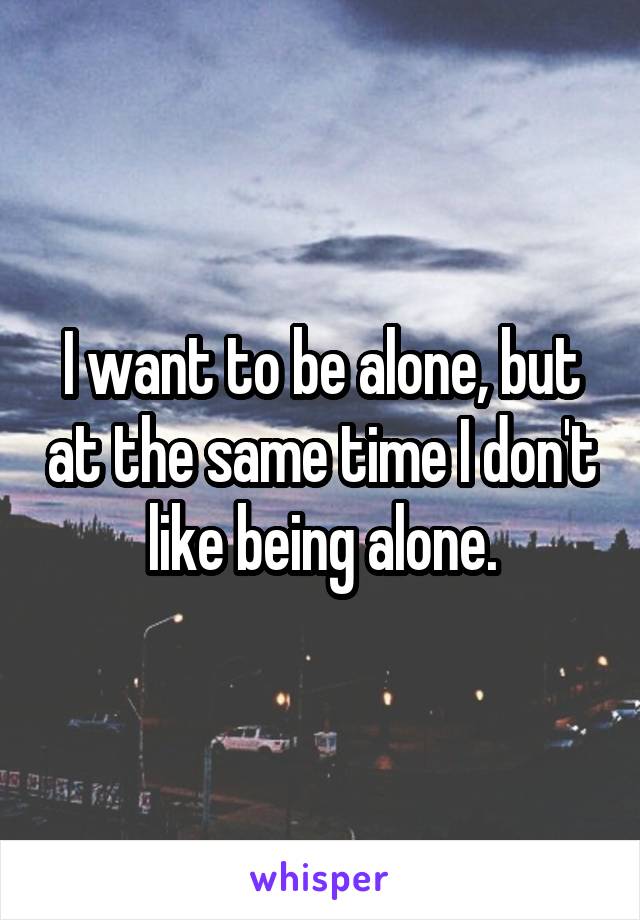 I want to be alone, but at the same time I don't like being alone.