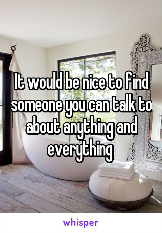 It would be nice to find someone you can talk to about anything and everything 