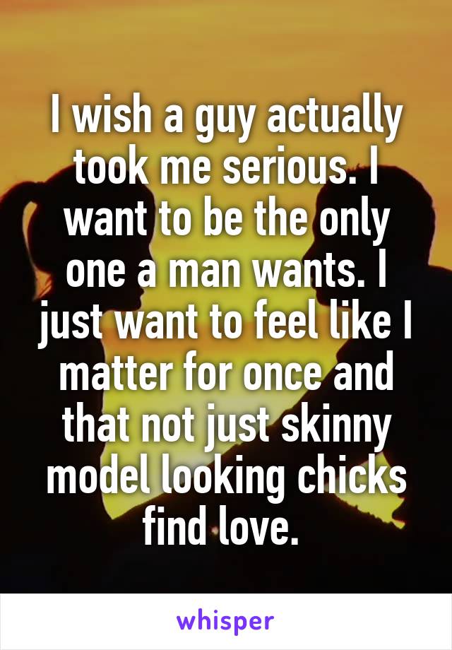 I wish a guy actually took me serious. I want to be the only one a man wants. I just want to feel like I matter for once and that not just skinny model looking chicks find love. 