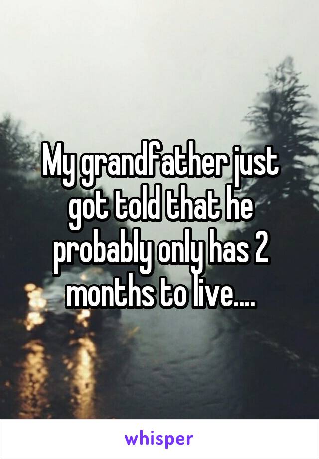 My grandfather just got told that he probably only has 2 months to live....