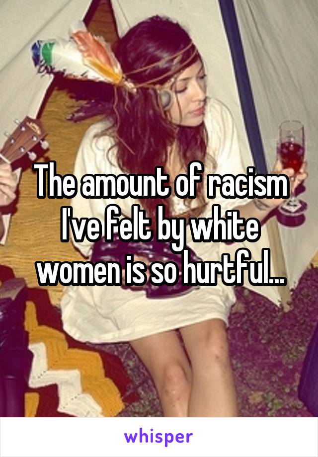 The amount of racism I've felt by white women is so hurtful...