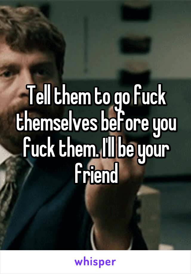 Tell them to go fuck themselves before you fuck them. I'll be your friend