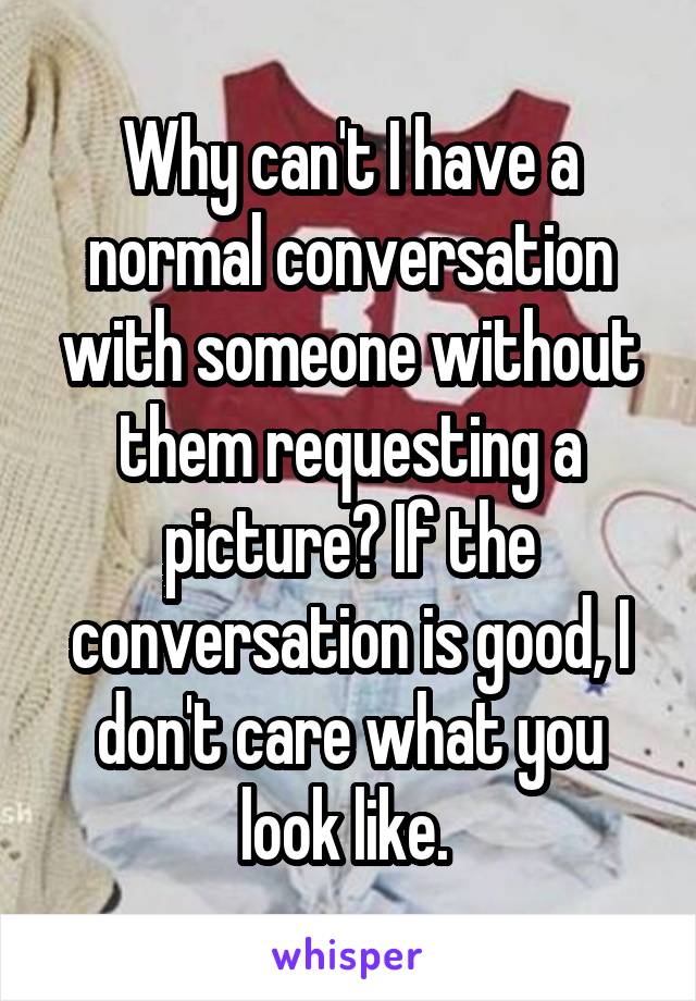 Why can't I have a normal conversation with someone without them requesting a picture? If the conversation is good, I don't care what you look like. 