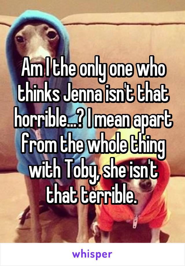 Am I the only one who thinks Jenna isn't that horrible...? I mean apart from the whole thing with Toby, she isn't that terrible. 