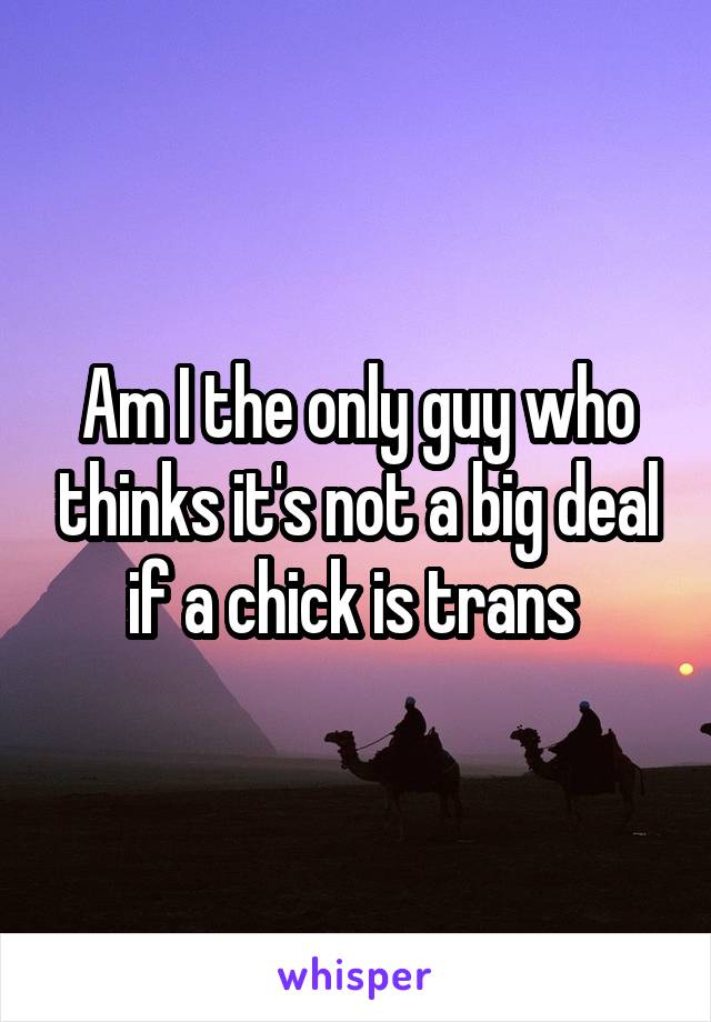 Am I the only guy who thinks it's not a big deal if a chick is trans 