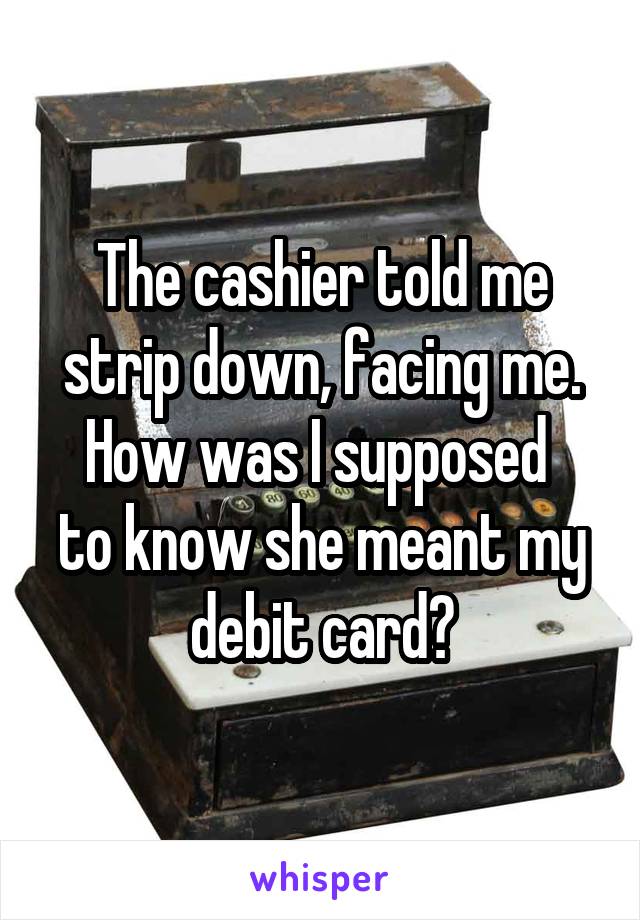 The cashier told me strip down, facing me.
How was I supposed  to know she meant my debit card?