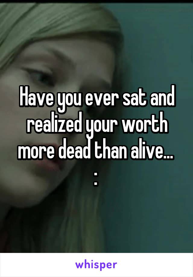 Have you ever sat and realized your worth more dead than alive... 
:\ 