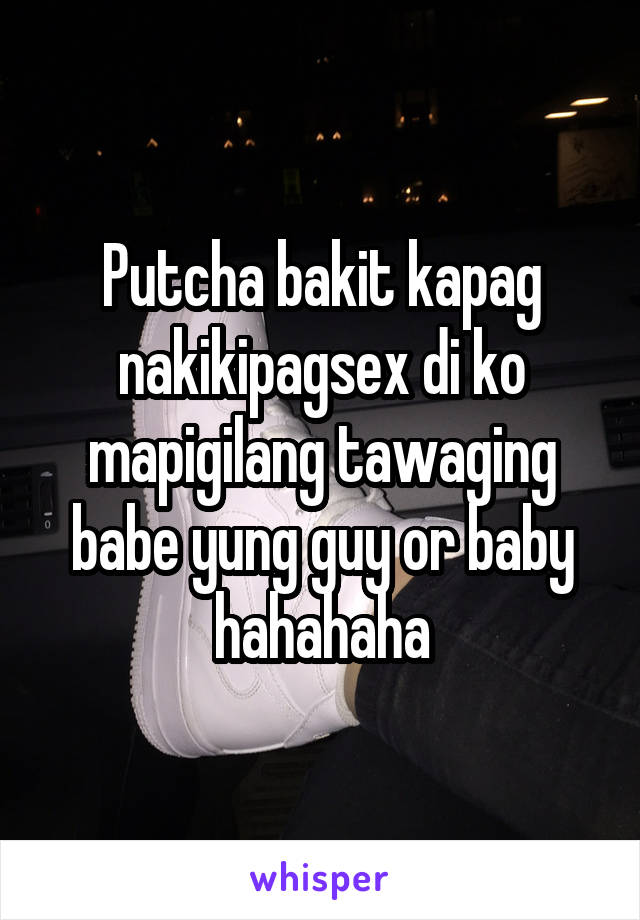 Putcha bakit kapag nakikipagsex di ko mapigilang tawaging babe yung guy or baby hahahaha