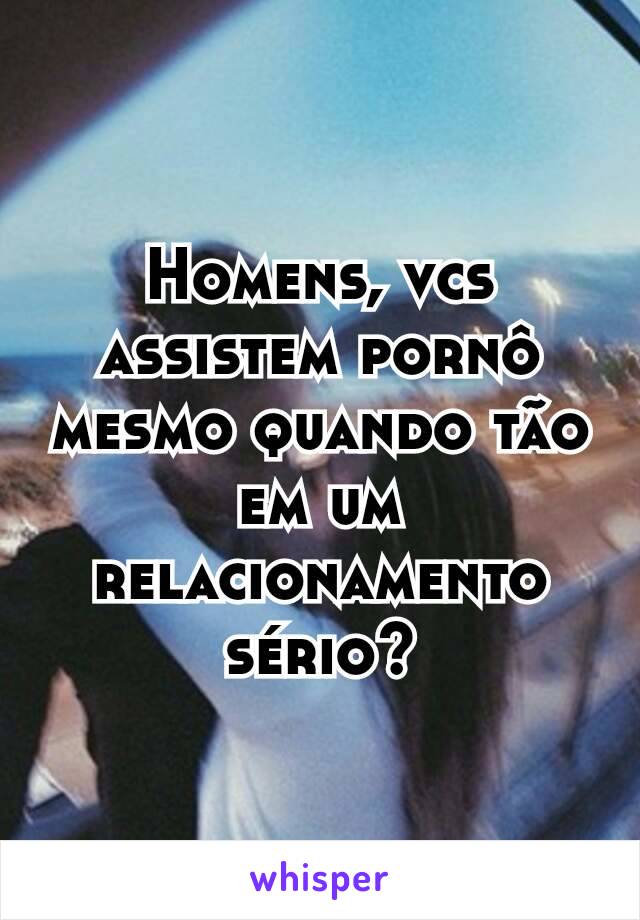 Homens, vcs assistem pornô mesmo quando tão em um relacionamento sério?