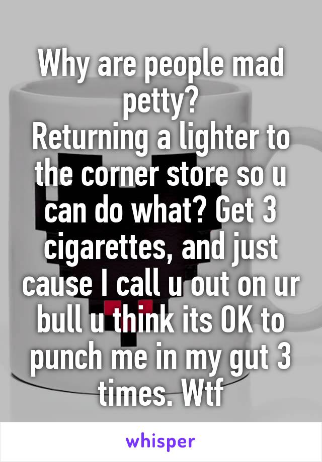 Why are people mad petty?
Returning a lighter to the corner store so u can do what? Get 3 cigarettes, and just cause I call u out on ur bull u think its OK to punch me in my gut 3 times. Wtf