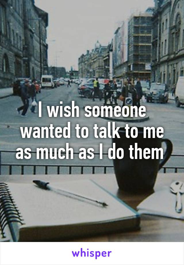 I wish someone wanted to talk to me as much as I do them 