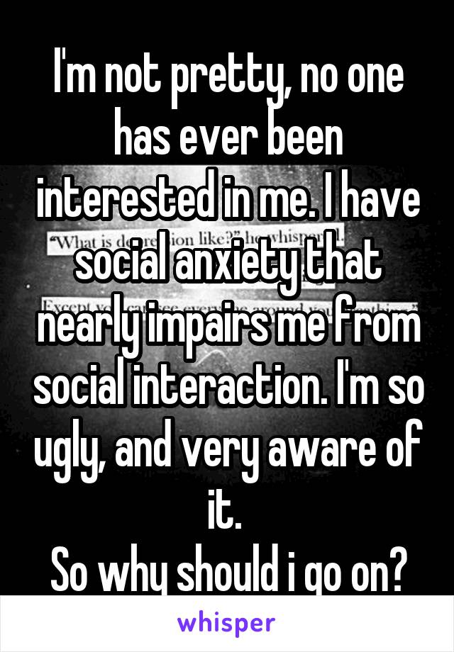 I'm not pretty, no one has ever been interested in me. I have social anxiety that nearly impairs me from social interaction. I'm so ugly, and very aware of it. 
So why should i go on?